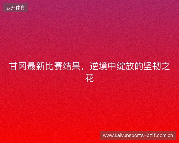 甘冈最新比赛结果，逆境中绽放的坚韧之花